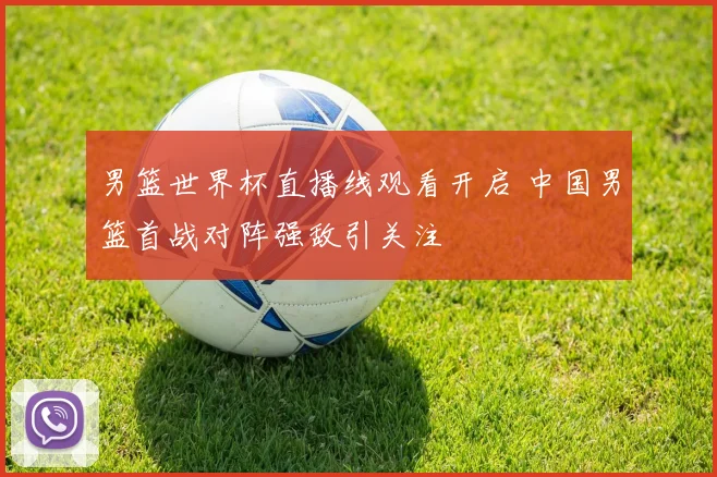 男篮世界杯直播线观看开启 中国男篮首战对阵强敌引关注