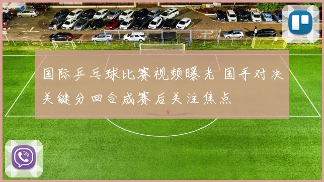 国际乒乓球比赛视频曝光 国手对决关键分回合成赛后关注焦点