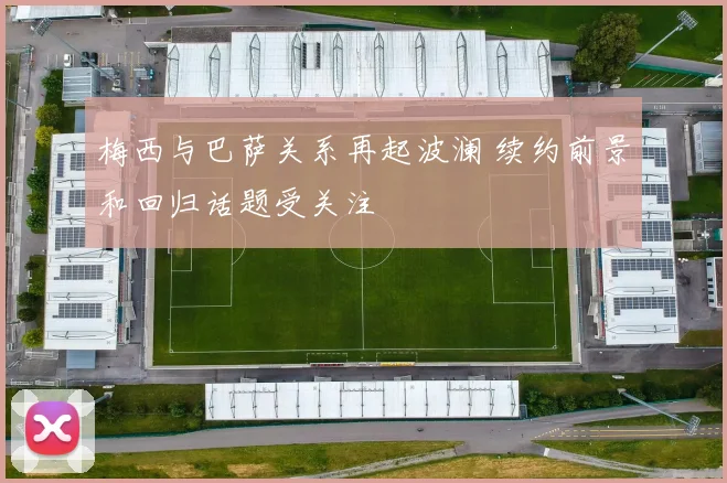 梅西与巴萨关系再起波澜 续约前景和回归话题受关注