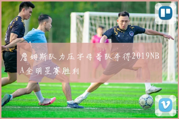 詹姆斯队力压字母哥队夺得2019NBA全明星赛胜利