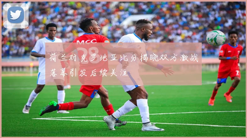荷兰对克罗地亚比分揭晓双方激战落幕引发后续关注