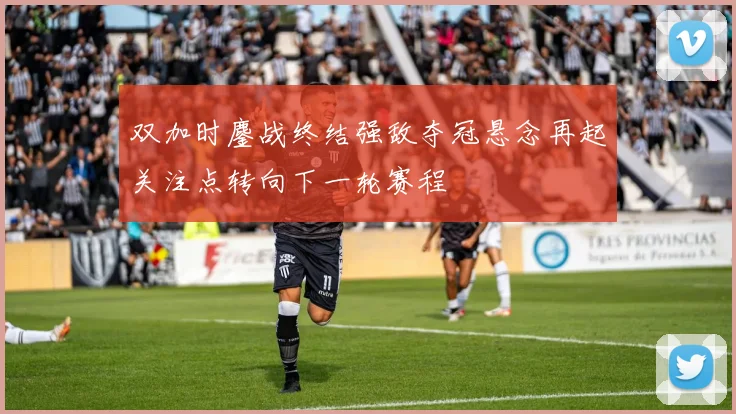 双加时鏖战终结强敌夺冠悬念再起关注点转向下一轮赛程
