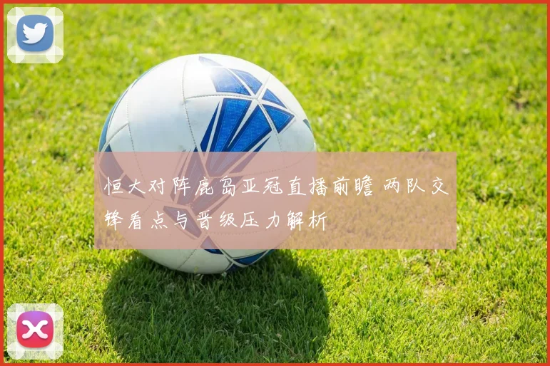 恒大对阵鹿岛亚冠直播前瞻 两队交锋看点与晋级压力解析
