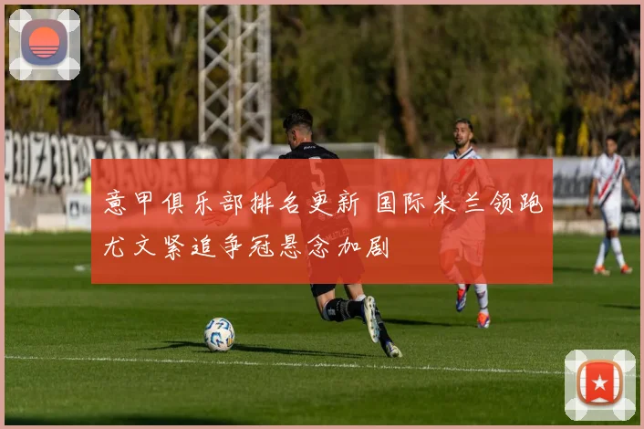 意甲俱乐部排名更新 国际米兰领跑尤文紧追争冠悬念加剧
