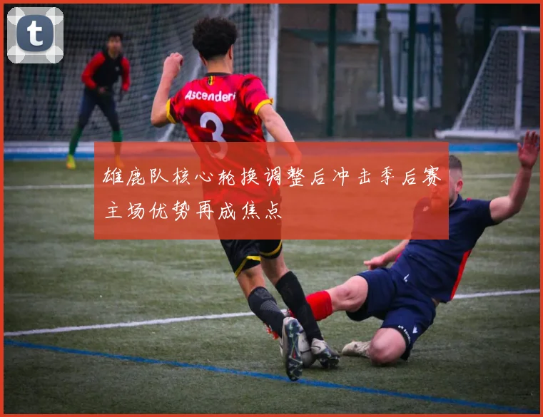 雄鹿队核心轮换调整后冲击季后赛主场优势再成焦点