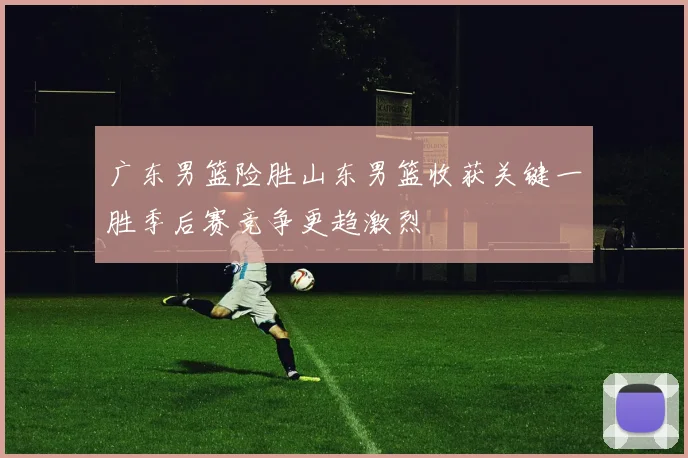 广东男篮险胜山东男篮收获关键一胜季后赛竞争更趋激烈