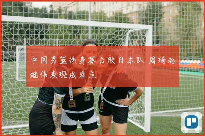 中国男篮热身赛击败日本队 周琦赵继伟表现成看点