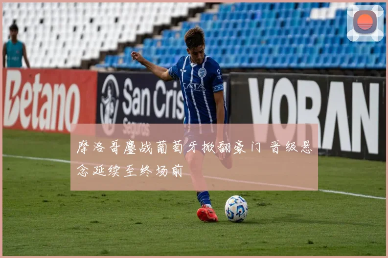 摩洛哥鏖战葡萄牙掀翻豪门 晋级悬念延续至终场前