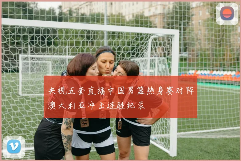 央视五套直播中国男篮热身赛对阵澳大利亚冲击连胜纪录