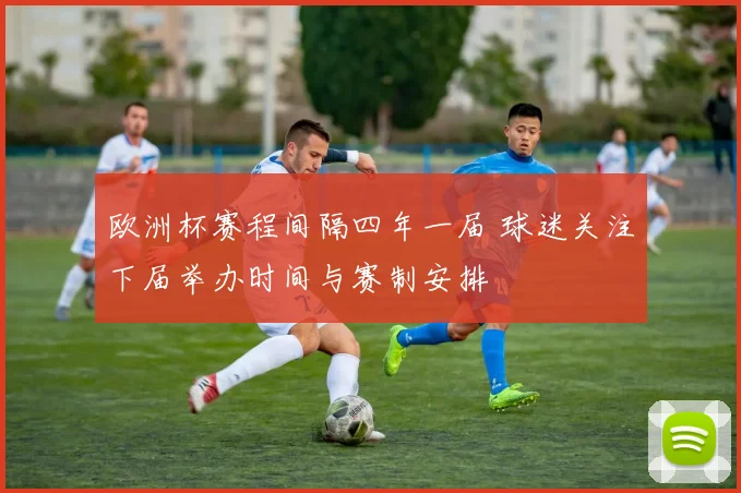 欧洲杯赛程间隔四年一届 球迷关注下届举办时间与赛制安排