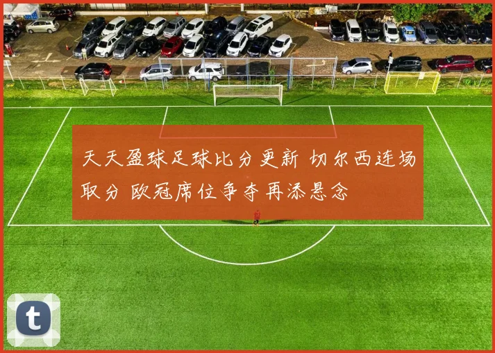 天天盈球足球比分更新 切尔西连场取分 欧冠席位争夺再添悬念