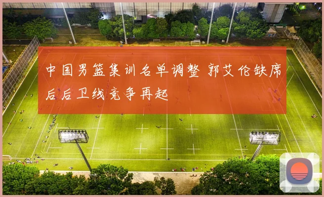 中国男篮集训名单调整 郭艾伦缺席后后卫线竞争再起