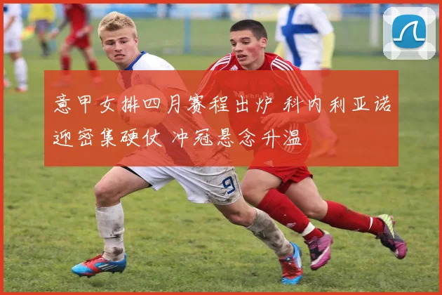 意甲女排四月赛程出炉 科内利亚诺迎密集硬仗 冲冠悬念升温