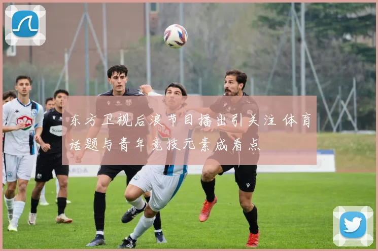 东方卫视后浪节目播出引关注 体育话题与青年竞技元素成看点