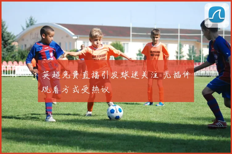 英超免费直播引发球迷关注 无插件观看方式受热议
