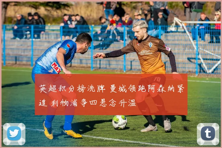 英超积分榜洗牌 曼城领跑阿森纳紧追 利物浦争四悬念升温