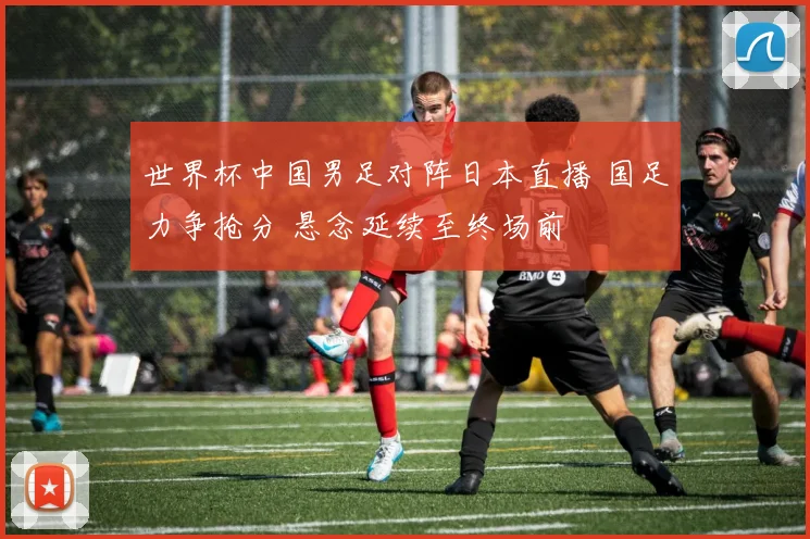 世界杯中国男足对阵日本直播 国足力争抢分 悬念延续至终场前