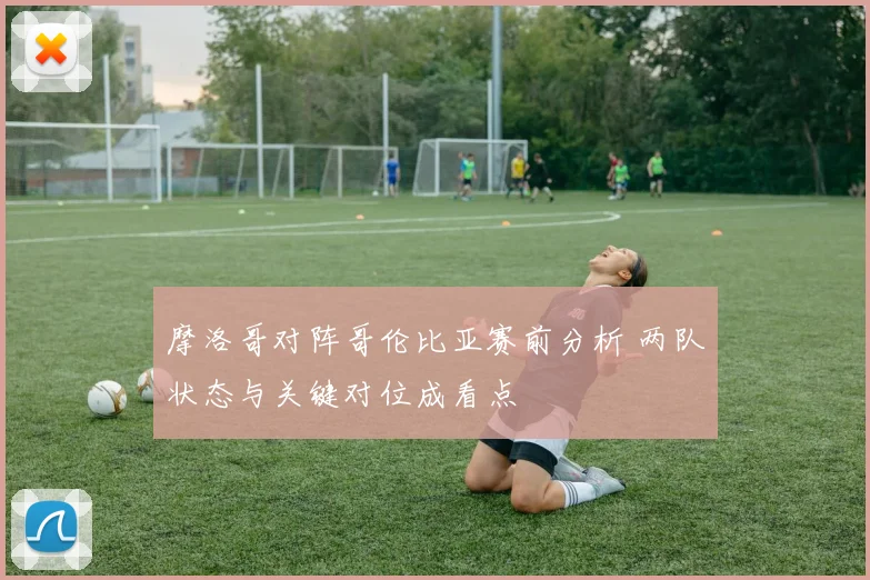 摩洛哥对阵哥伦比亚赛前分析 两队状态与关键对位成看点