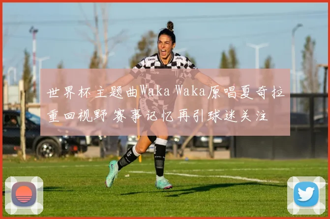 世界杯主题曲Waka Waka原唱夏奇拉重回视野 赛事记忆再引球迷关注