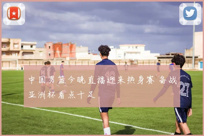 中国男篮今晚直播迎来热身赛 备战亚洲杯看点十足