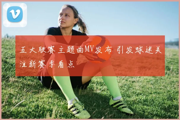 五大联赛主题曲MV发布 引发球迷关注新赛季看点