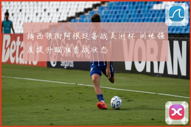 梅西领衔阿根廷备战美洲杯 训练强度提升瞄准首战状态