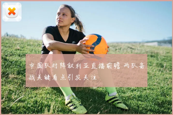 中国队对阵叙利亚直播前瞻 两队备战关键看点引发关注
