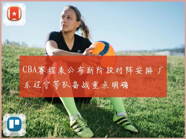 CBA赛程表公布新阶段对阵安排 广东辽宁等队备战重点明确