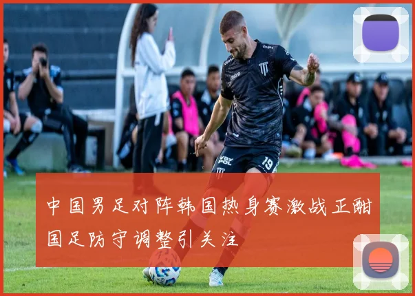 中国男足对阵韩国热身赛激战正酣国足防守调整引关注