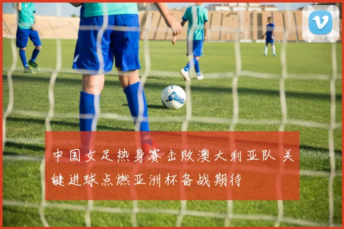 中国女足热身赛击败澳大利亚队 关键进球点燃亚洲杯备战期待