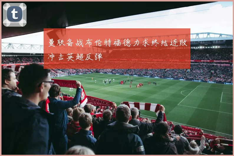 曼联备战布伦特福德力求终结连败冲击英超反弹