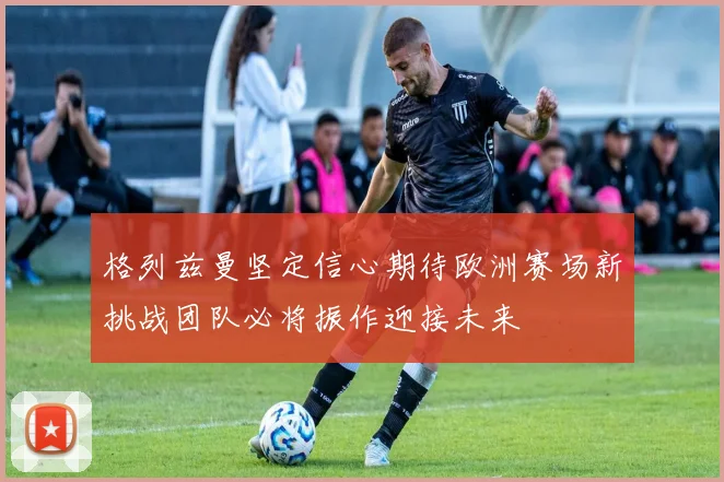 格列兹曼坚定信心期待欧洲赛场新挑战团队必将振作迎接未来