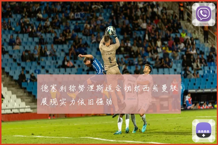 德塞利称努涅斯适合切尔西或曼联展现实力依旧强劲