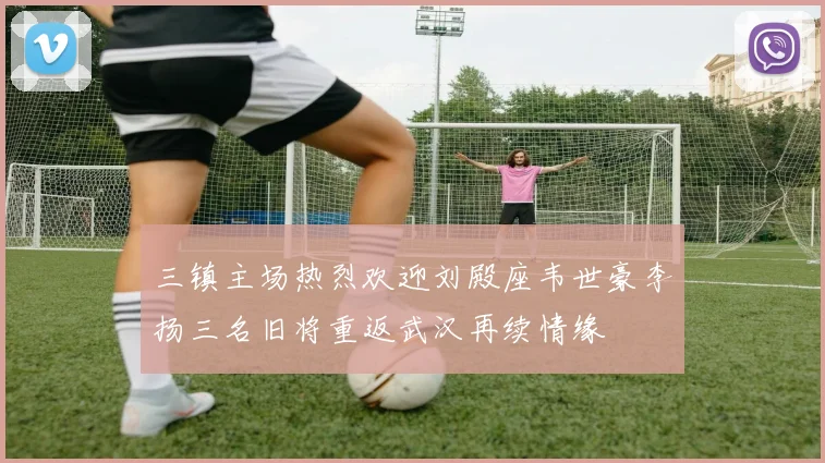 三镇主场热烈欢迎刘殿座韦世豪李扬三名旧将重返武汉再续情缘