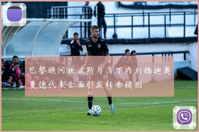 巴黎顾问坎波斯与马丁内利扬迪奥曼德代表会面引发转会猜测