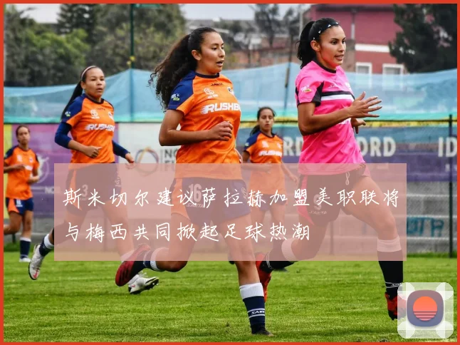 斯米切尔建议萨拉赫加盟美职联将与梅西共同掀起足球热潮