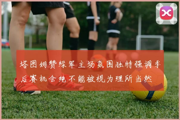 塔图姆赞绿军主场氛围独特强调季后赛机会绝不能被视为理所当然