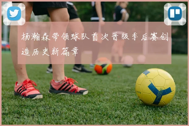 杨瀚森带领球队首次晋级季后赛创造历史新篇章