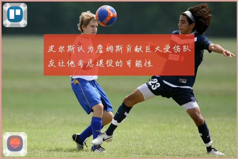 皮尔斯认为詹姆斯贡献巨大受伤队友让他考虑退役的可能性