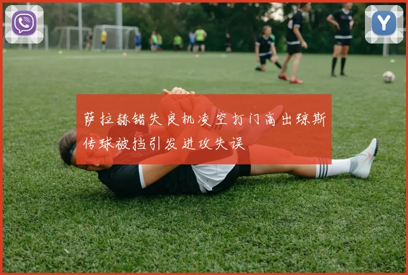 萨拉赫错失良机凌空打门高出琼斯传球被挡引发进攻失误