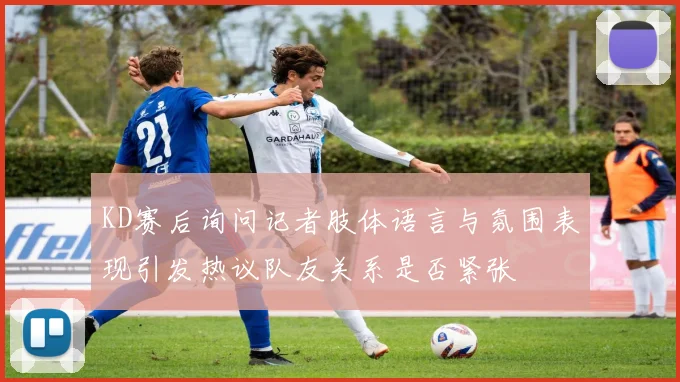 KD赛后询问记者肢体语言与氛围表现引发热议队友关系是否紧张