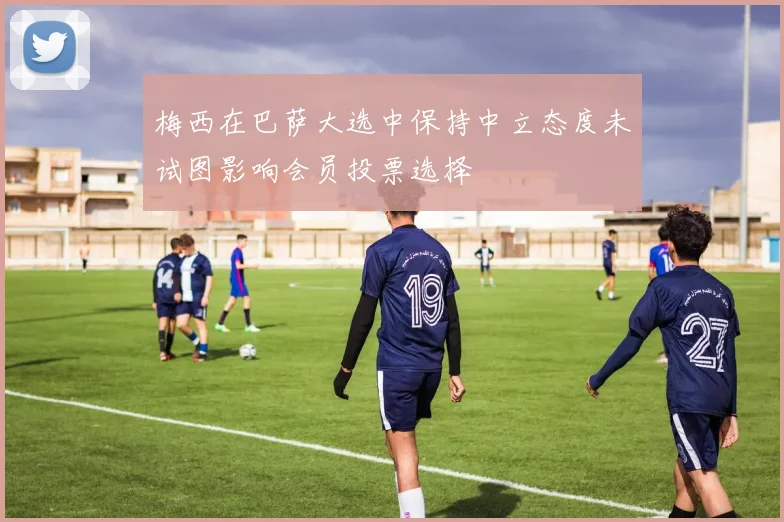 梅西在巴萨大选中保持中立态度未试图影响会员投票选择