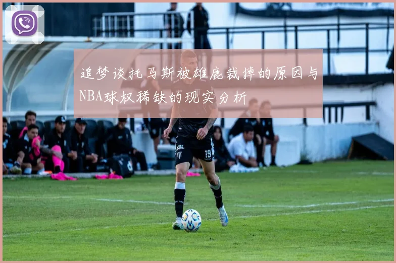 追梦谈托马斯被雄鹿裁掉的原因与NBA球权稀缺的现实分析