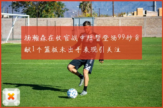杨瀚森在收官战中短暂登场99秒贡献1个篮板未出手表现引关注
