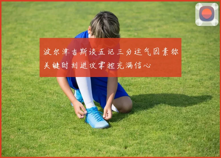 波尔津吉斯谈五记三分运气因素称关键时刻进攻掌控充满信心