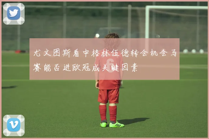 尤文图斯看中格林伍德转会机会马赛能否进欧冠成关键因素