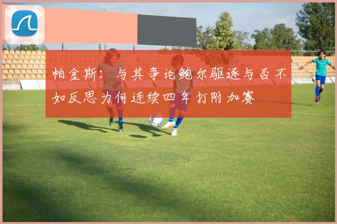 帕金斯：与其争论鲍尔驱逐与否不如反思为何连续四年打附加赛