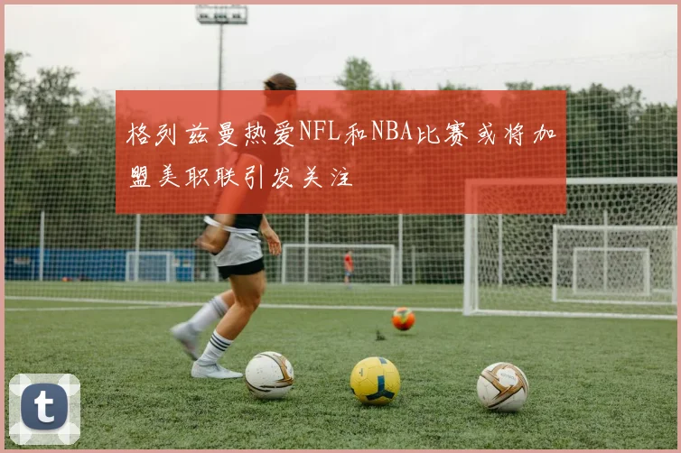 格列兹曼热爱NFL和NBA比赛或将加盟美职联引发关注
