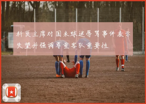 科莫主席对国米球迷辱骂事件表示失望并强调尊重客队重要性