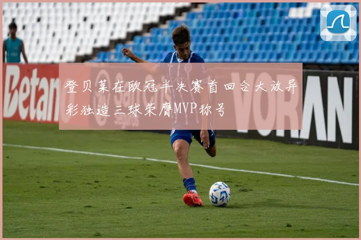 登贝莱在欧冠半决赛首回合大放异彩独造三球荣膺MVP称号